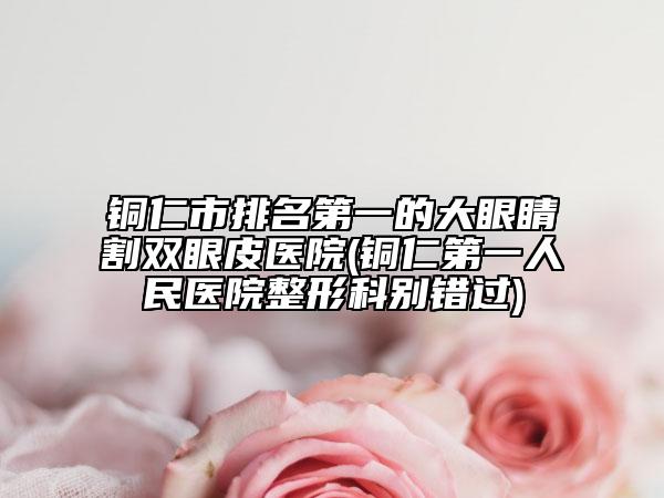 铜仁市排名第一的大眼睛割双眼皮医院(铜仁第一人民医院整形科别错过)