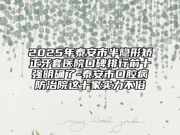 2025年泰安市半隐形矫正牙套医院口碑排行前十强明确了-泰安市口腔病防治院这十家实力不俗