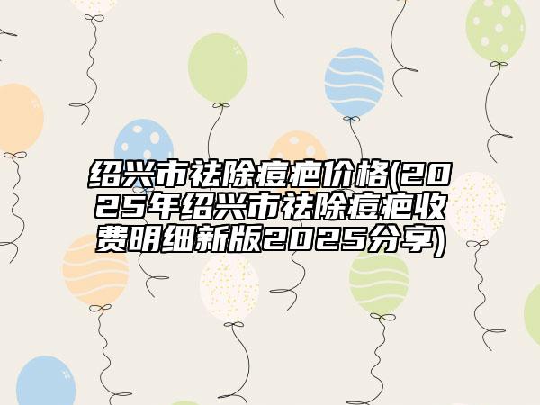 绍兴市祛除痘疤价格(2025年绍兴市祛除痘疤收费明细新版2025分享)