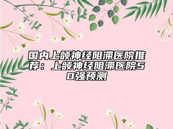 国内上颌神经阻滞医院推荐：上颌神经阻滞医院50强预测