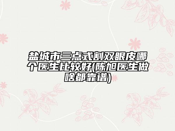 盐城市三点式割双眼皮哪个医生比较好(陈旭医生做啥都靠谱)