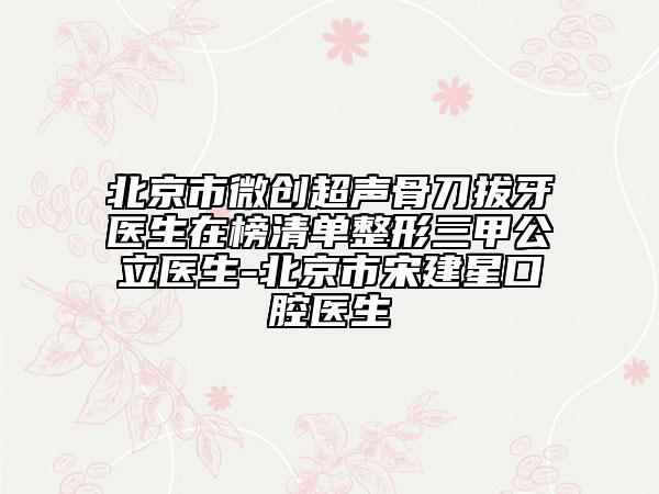 北京市微创超声骨刀拔牙医生在榜清单整形三甲公立医生-北京市宋建星口腔医生