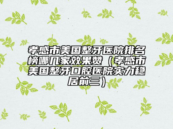 孝感市美国整牙医院排名榜哪几家效果赞（孝感市美国整牙口腔医院实力稳居前三）