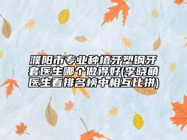 濮阳市专业种植牙塑钢牙套医生哪个做得好(李晓萌医生看排名榜中相互比拼)