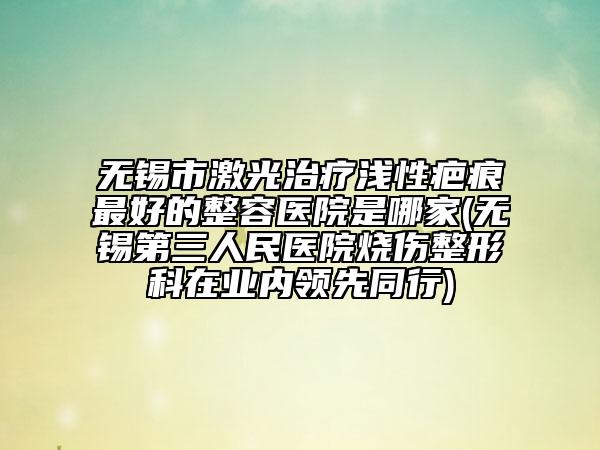 无锡市激光治疗浅性疤痕最好的整容医院是哪家(无锡第三人民医院烧伤整形科在业内领先同行)