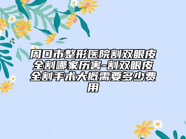 周口市整形医院割双眼皮全割哪家历害-割双眼皮全割手术大概需要多少费用