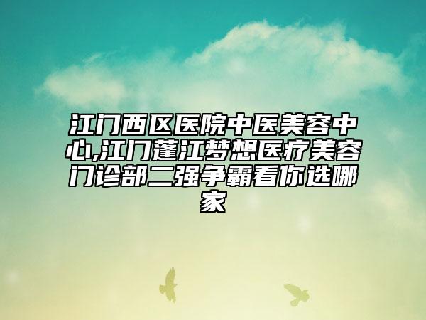 江门西区医院中医美容中心,江门蓬江梦想医疗美容门诊部二强争霸看你选哪家