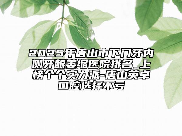 2025年唐山市下门牙内侧牙龈萎缩医院排名_上榜个个实力派-唐山英卓口腔选择不亏