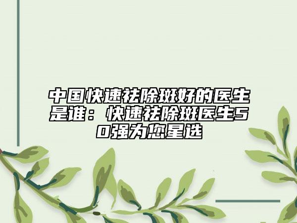 中国快速祛除斑好的医生是谁：快速祛除斑医生50强为您星选