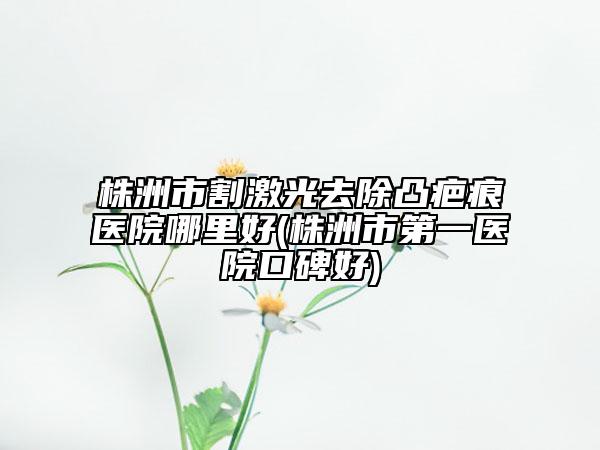 株洲市割激光去除凸疤痕医院哪里好(株洲市第一医院口碑好)