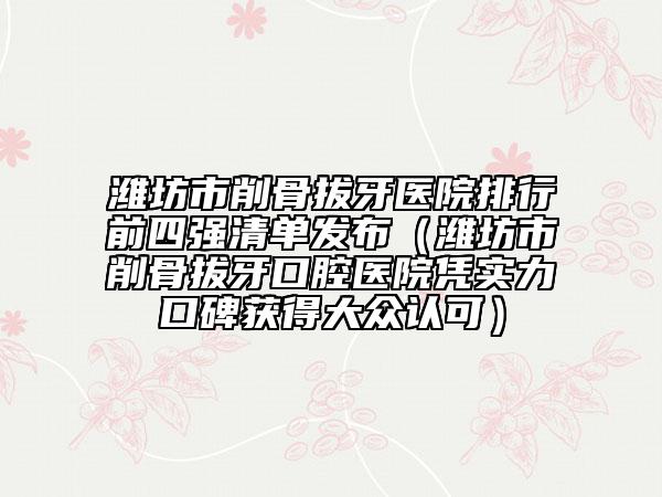 潍坊市削骨拔牙医院排行前四强清单发布（潍坊市削骨拔牙口腔医院凭实力口碑获得大众认可）