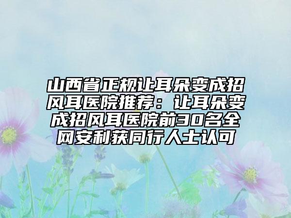 山西省正规让耳朵变成招风耳医院推荐：让耳朵变成招风耳医院前30名全网安利获同行人士认可