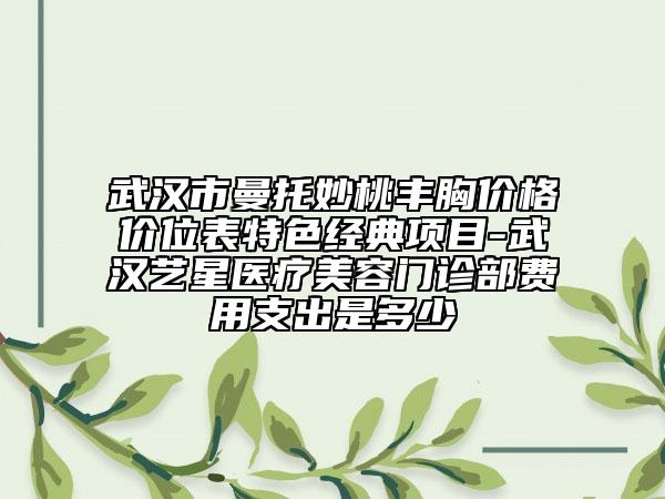 武汉市曼托妙桃丰胸价格价位表特色经典项目-武汉艺星医疗美容门诊部费用支出是多少