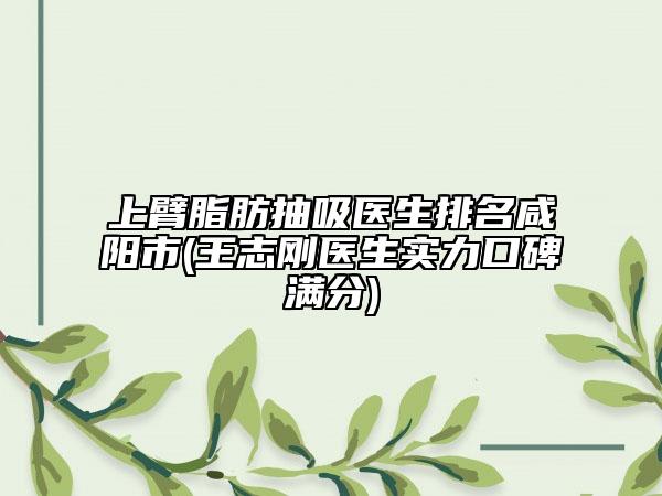 上臂脂肪抽吸医生排名咸阳市(王志刚医生实力口碑满分)