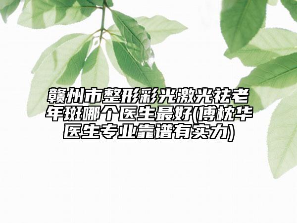 赣州市整形彩光激光祛老年斑哪个医生最好(傅枕华医生专业靠谱有实力)