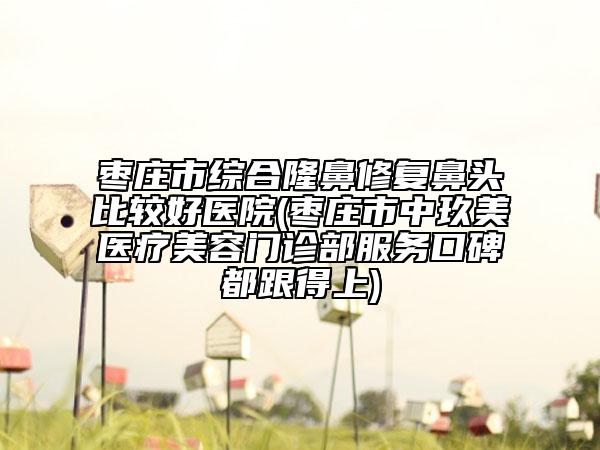 枣庄市综合隆鼻修复鼻头比较好医院(枣庄市中玖美医疗美容门诊部服务口碑都跟得上)