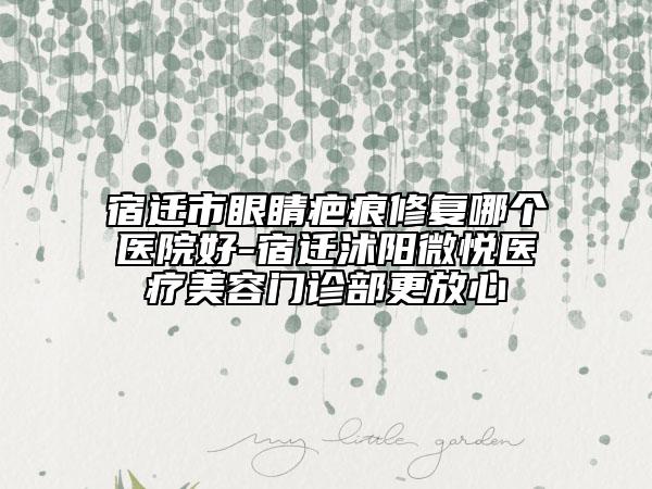 宿迁市眼睛疤痕修复哪个医院好-宿迁沭阳微悦医疗美容门诊部更放心