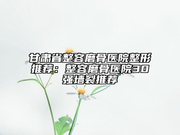 甘肃省整容磨骨医院整形推荐：整容磨骨医院30强墙裂推荐