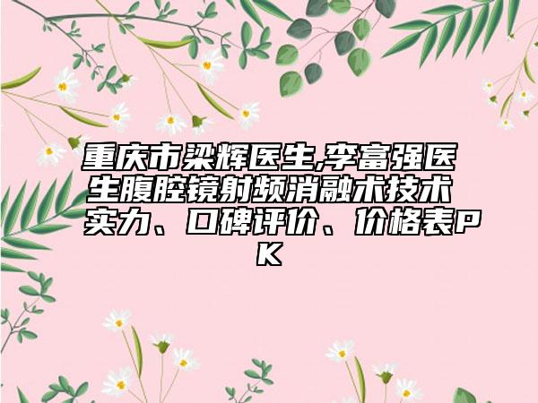 重庆市梁辉医生,李富强医生腹腔镜射频消融术技术实力、口碑评价、价格表PK