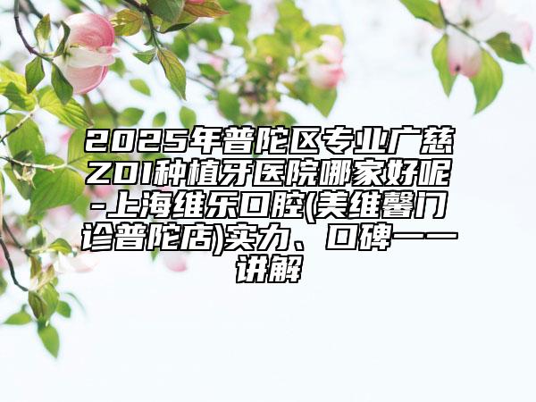 2025年普陀区专业广慈ZDI种植牙医院哪家好呢-上海维乐口腔(美维馨门诊普陀店)实力、口碑一一讲解