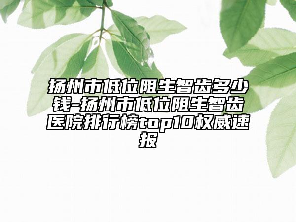 扬州市低位阻生智齿多少钱-扬州市低位阻生智齿医院排行榜top10权威速报