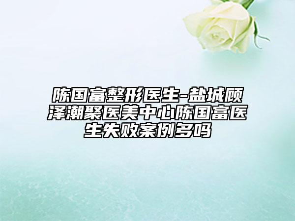 陈国富整形医生-盐城顾泽潮聚医美中心陈国富医生失败案例多吗