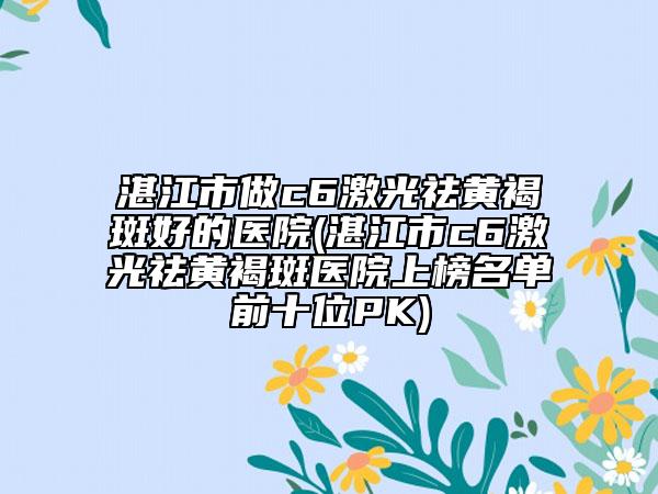 湛江市做c6激光祛黄褐斑好的医院(湛江市c6激光祛黄褐斑医院上榜名单前十位PK)
