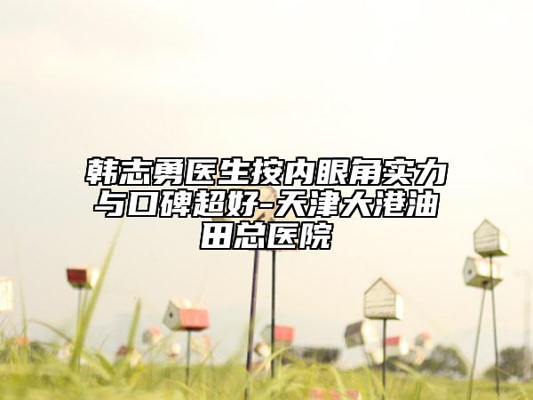韩志勇医生按内眼角实力与口碑超好-天津大港油田总医院