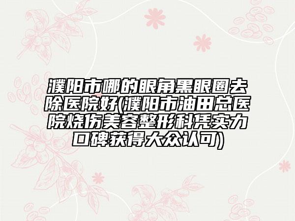 濮阳市哪的眼角黑眼圈去除医院好(濮阳市油田总医院烧伤美容整形科凭实力口碑获得大众认可)