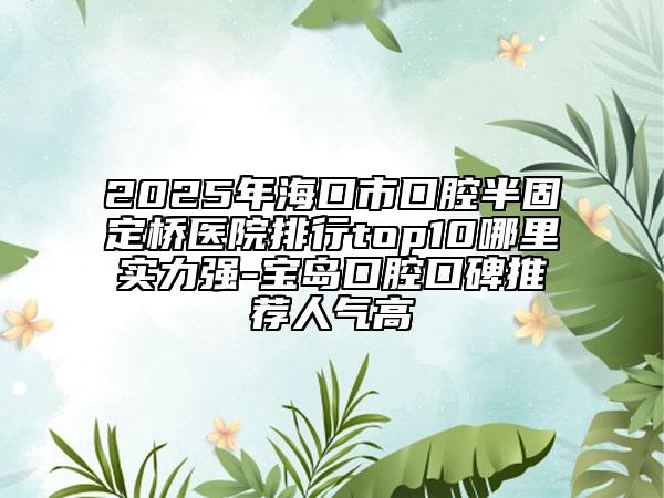 2025年海口市口腔半固定桥医院排行top10哪里实力强-宝岛口腔口碑推荐人气高
