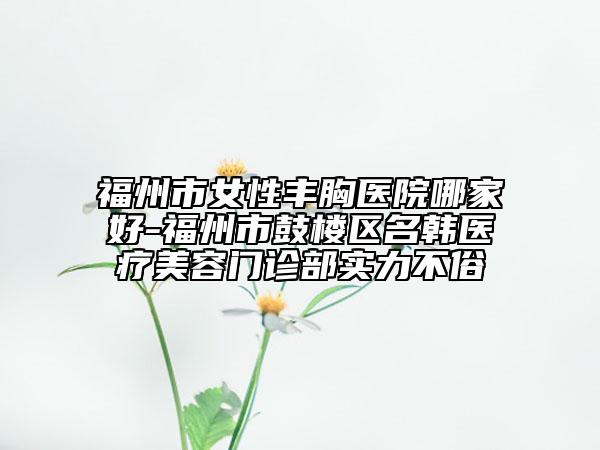 福州市女性丰胸医院哪家好-福州市鼓楼区名韩医疗美容门诊部实力不俗