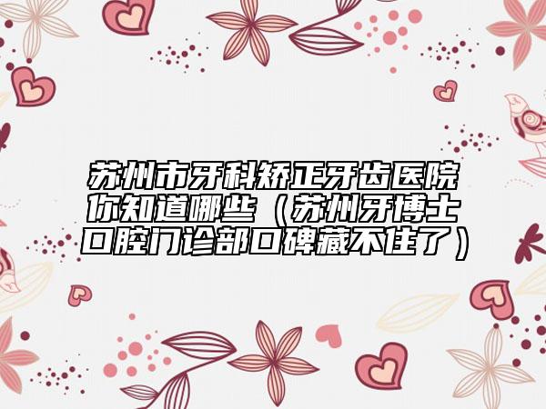 苏州市牙科矫正牙齿医院你知道哪些（苏州牙博士口腔门诊部口碑藏不住了）