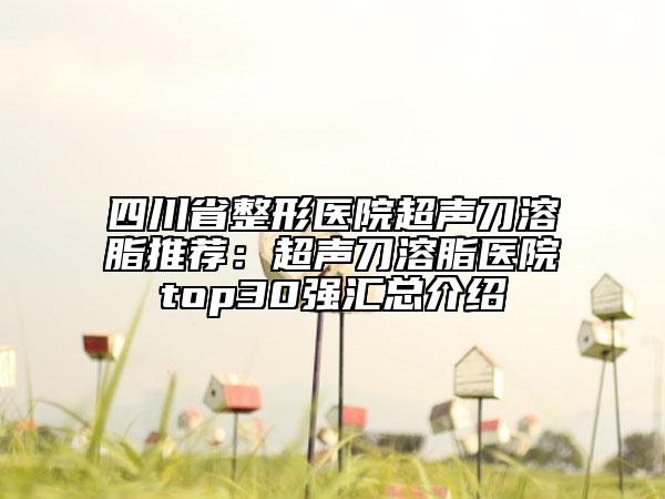 四川省整形医院超声刀溶脂推荐：超声刀溶脂医院top30强汇总介绍