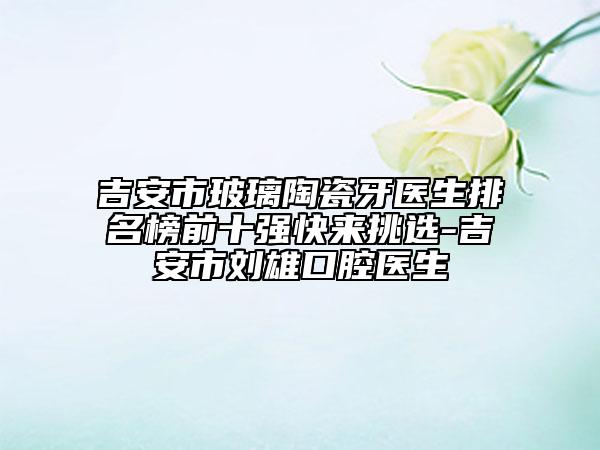 吉安市玻璃陶瓷牙医生排名榜前十强快来挑选-吉安市刘雄口腔医生