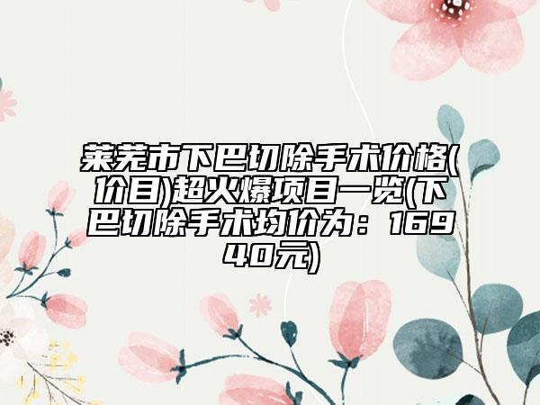 莱芜市下巴切除手术价格(价目)超火爆项目一览(下巴切除手术均价为：16940元)