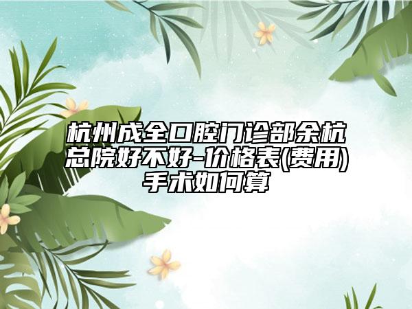 杭州成全口腔门诊部余杭总院好不好-价格表(费用)手术如何算