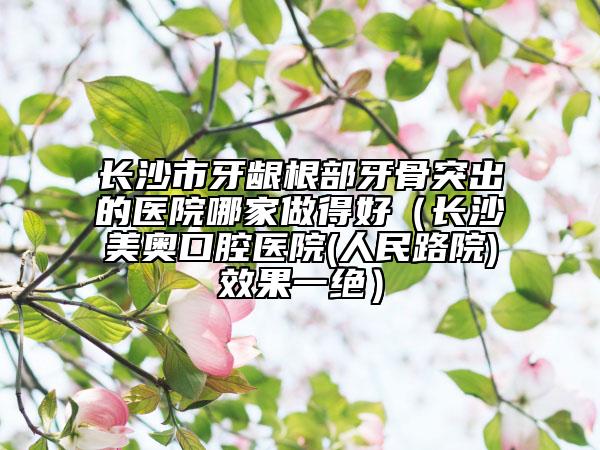 长沙市牙龈根部牙骨突出的医院哪家做得好（长沙美奥口腔医院(人民路院)效果一绝）