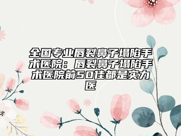 全国专业唇裂鼻子塌陷手术医院：唇裂鼻子塌陷手术医院前50佳都是实力医