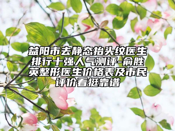 益阳市去静态抬头纹医生排行十强人气测评-俞胜英整形医生价格表及市民评价看挺靠谱