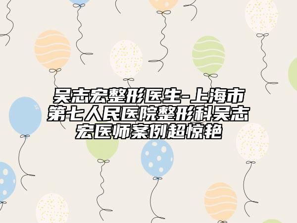 吴志宏整形医生-上海市第七人民医院整形科吴志宏医师案例超惊艳