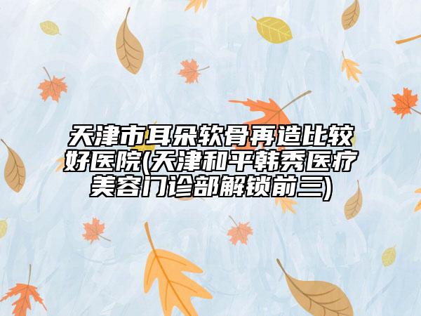 天津市耳朵软骨再造比较好医院(天津和平韩秀医疗美容门诊部解锁前三)