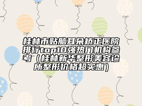 桂林市贴脑耳朵矫正医院排行top10强热门机构参考（桂林新华整形美容诊所整形价格超实惠）