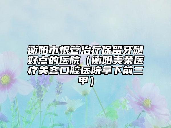 衡阳市根管治疗保留牙髓好点的医院（衡阳美莱医疗美容口腔医院拿下前三甲）