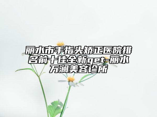 丽水市手指头矫正医院排名前十佳全新get-丽水万澜美容诊所