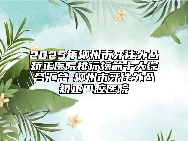 2025年柳州市牙往外凸矫正医院排行榜前十大综合汇总-柳州市牙往外凸矫正口腔医院