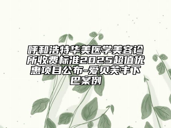 呼和浩特华美医学美容诊所收费标准2025超值优惠项目公布-爱贝芙丰下巴案例