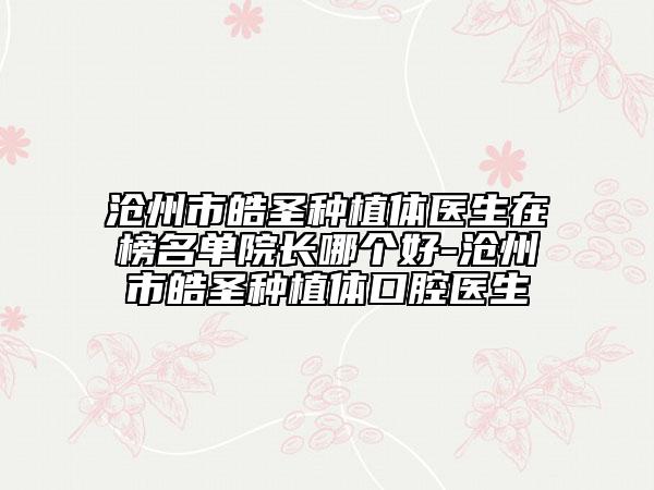 沧州市皓圣种植体医生在榜名单院长哪个好-沧州市皓圣种植体口腔医生