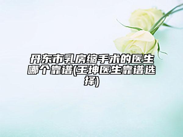 丹东市乳房缩手术的医生哪个靠谱(王坤医生靠谱选择)