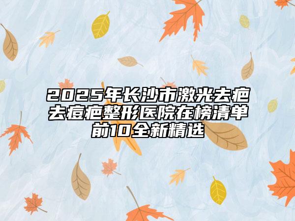 2025年长沙市激光去疤去痘疤整形医院在榜清单前10全新精选