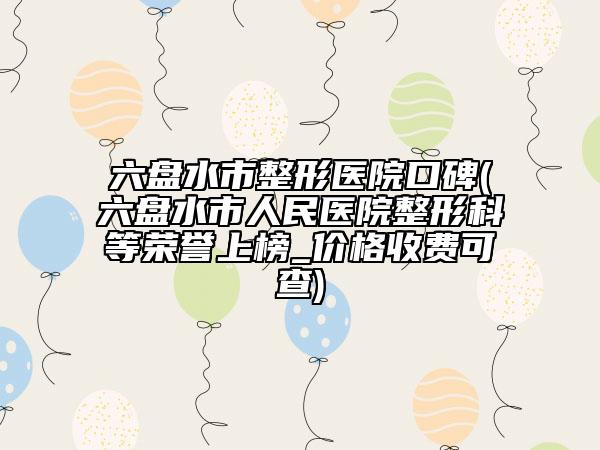 六盘水市整形医院口碑(六盘水市人民医院整形科等荣誉上榜_价格收费可查)